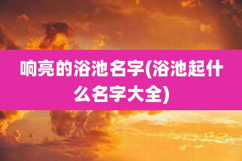 响亮的浴池名字(浴池起什么名字大全)