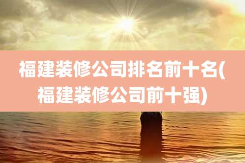 福建装修公司排名前十名(福建装修公司前十强)