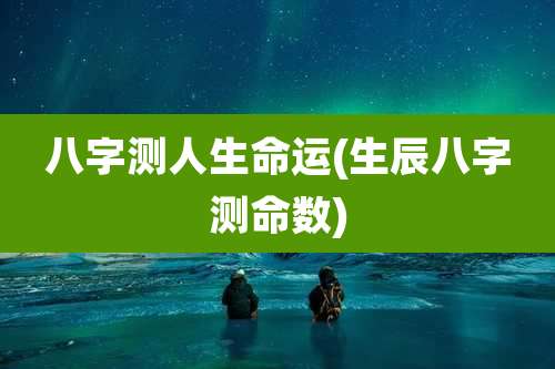 八字测人生命运(生辰八字测命数)