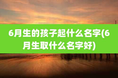 6月生的孩子起什么名字(6月生取什么名字好)