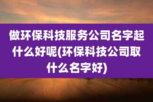 做环保科技服务公司名字起什么好呢(环保科技公司取什么名字好)