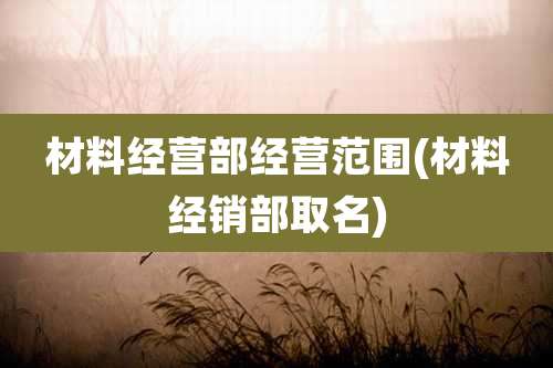 材料经营部经营范围(材料经销部取名)