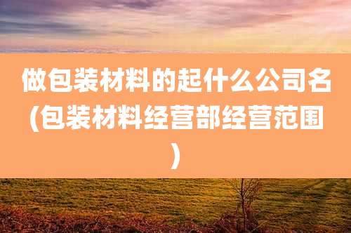 做包装材料的起什么公司名(包装材料经营部经营范围)