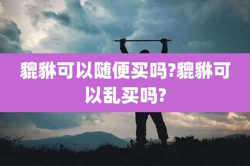 貔貅可以随便买吗?貔貅可以乱买吗?