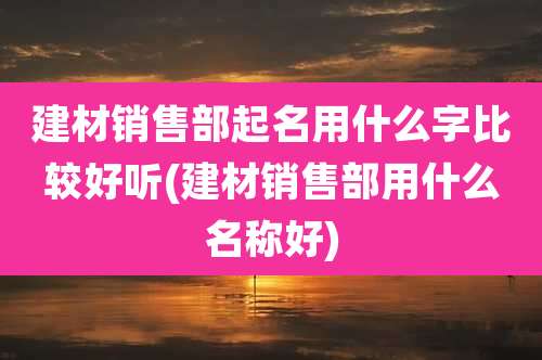 建材销售部起名用什么字比较好听(建材销售部用什么名称好)