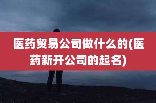 医药贸易公司做什么的(医药新开公司的起名)