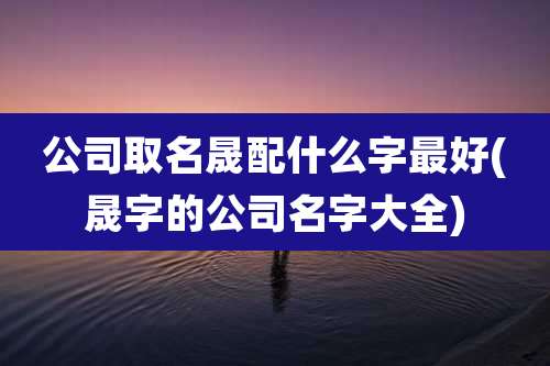 公司取名晟配什么字最好(晟字的公司名字大全)