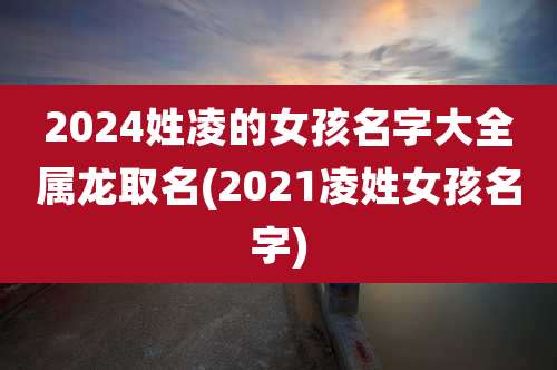 2024姓凌的女孩名字大全属龙取名(2021凌姓女孩名字)