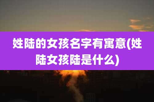 姓陆的女孩名字有寓意(姓陆女孩陆是什么)