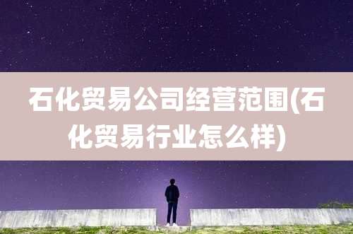 石化贸易公司经营范围(石化贸易行业怎么样)