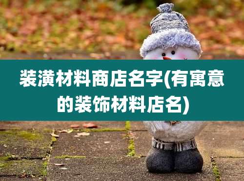 装潢材料商店名字(有寓意的装饰材料店名)