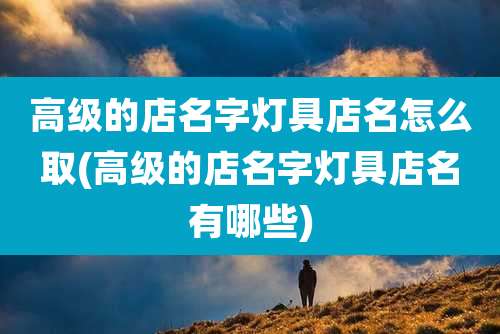 高级的店名字灯具店名怎么取(高级的店名字灯具店名有哪些)
