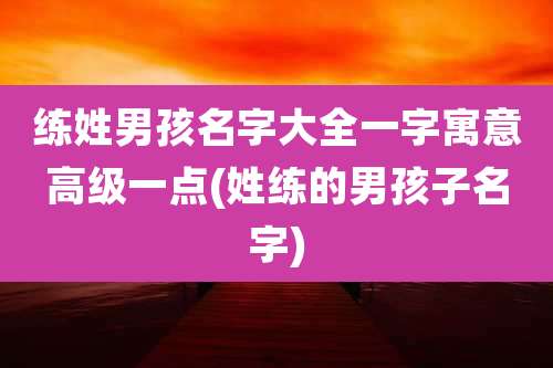 练姓男孩名字大全一字寓意高级一点(姓练的男孩子名字)