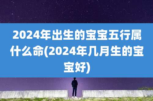 2024年出生的宝宝五行属什么命(2024年几月生的宝宝好)