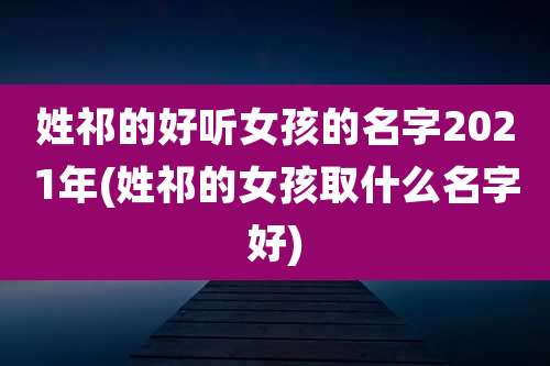 姓祁的好听女孩的名字2021年(姓祁的女孩取什么名字好)