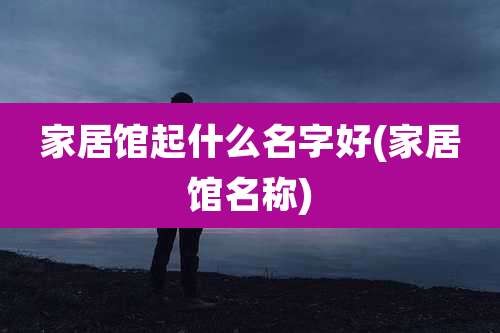 家居馆起什么名字好(家居馆名称)