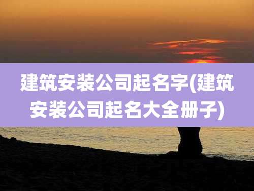 建筑安装公司起名字(建筑安装公司起名大全册子)