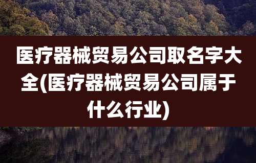 医疗器械贸易公司取名字大全(医疗器械贸易公司属于什么行业)
