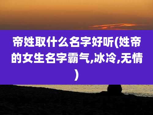 帝姓取什么名字好听(姓帝的女生名字霸气,冰冷,无情)