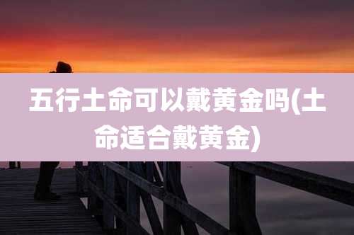 五行土命可以戴黄金吗(土命适合戴黄金)