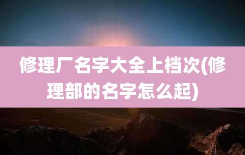 修理厂名字大全上档次(修理部的名字怎么起)