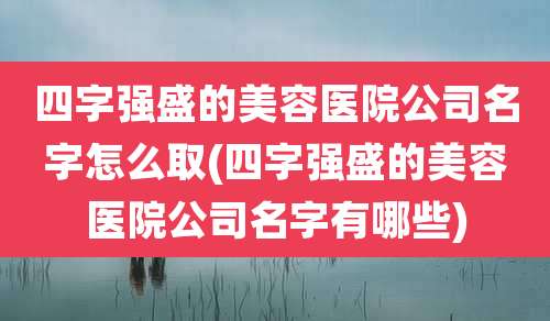 四字强盛的美容医院公司名字怎么取(四字强盛的美容医院公司名字有哪些)