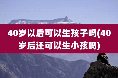 40岁以后可以生孩子吗(40岁后还可以生小孩吗)