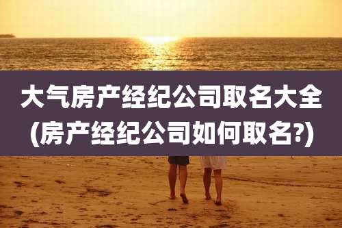 大气房产经纪公司取名大全(房产经纪公司如何取名?)