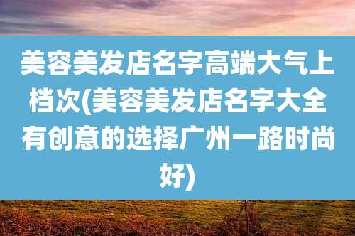 美容美发店名字高端大气上档次(美容美发店名字大全有创意的选择广州一路时尚好)
