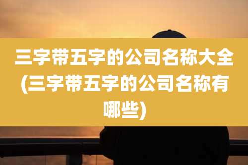 三字带五字的公司名称大全(三字带五字的公司名称有哪些)