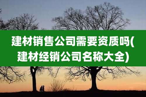 建材销售公司需要资质吗(建材经销公司名称大全)