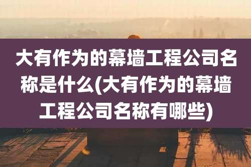 大有作为的幕墙工程公司名称是什么(大有作为的幕墙工程公司名称有哪些)