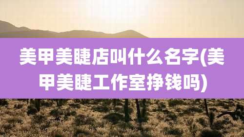 美甲美睫店叫什么名字(美甲美睫工作室挣钱吗)