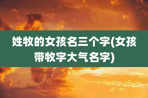 姓牧的女孩名三个字(女孩带牧字大气名字)