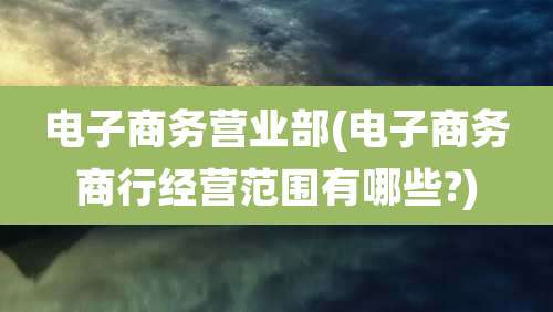 电子商务营业部(电子商务商行经营范围有哪些?)