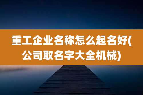 重工企业名称怎么起名好(公司取名字大全机械)