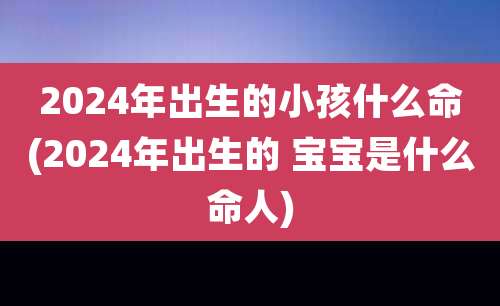 2024年出生的小孩什么命(2024年出生的 宝宝是什么命人)