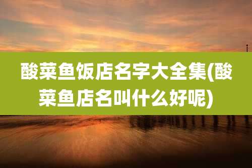 酸菜鱼饭店名字大全集(酸菜鱼店名叫什么好呢)