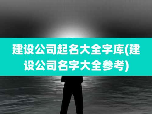 建设公司起名大全字库(建设公司名字大全参考)