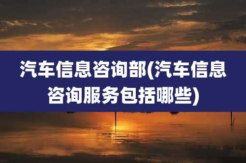 汽车信息咨询部(汽车信息咨询服务包括哪些)