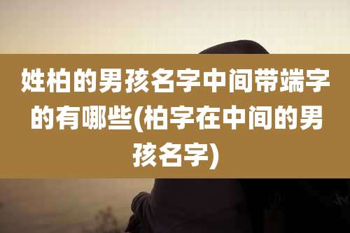 姓柏的男孩名字中间带端字的有哪些(柏字在中间的男孩名字)