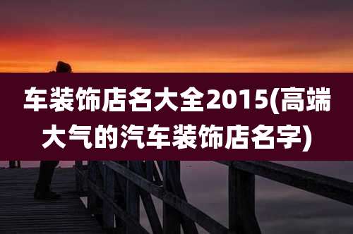车装饰店名大全2015(高端大气的汽车装饰店名字)