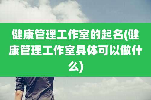 健康管理工作室的起名(健康管理工作室具体可以做什么)