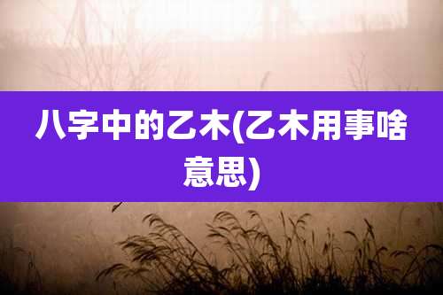 八字中的乙木(乙木用事啥意思)