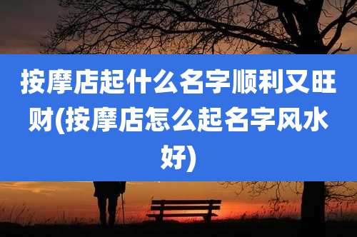 按摩店起什么名字顺利又旺财(按摩店怎么起名字风水好)