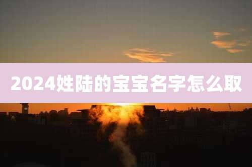 2024姓陆的宝宝名字怎么取