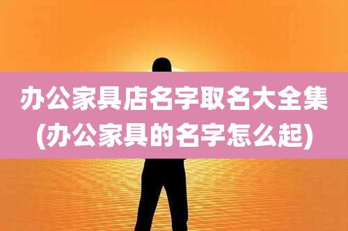 办公家具店名字取名大全集(办公家具的名字怎么起)