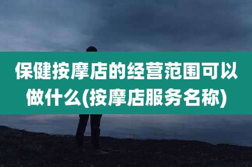 保健按摩店的经营范围可以做什么(按摩店服务名称)