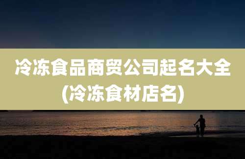 冷冻食品商贸公司起名大全(冷冻食材店名)