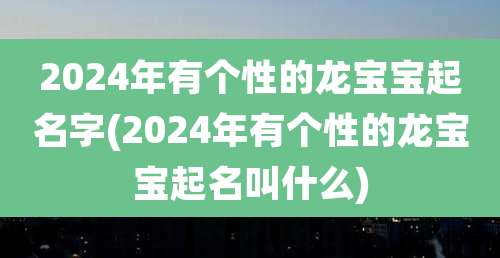 2024年有个性的龙宝宝起名字(2024年有个性的龙宝宝起名叫什么)